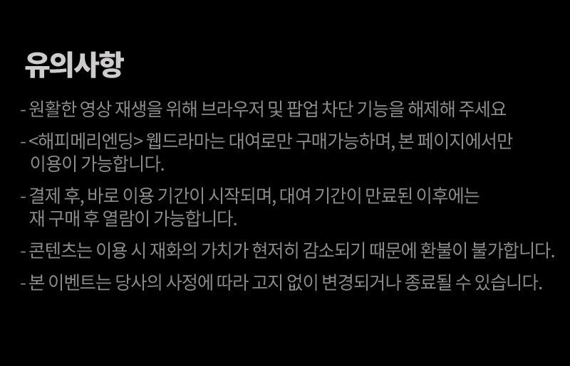 
														 ·  원활한 영상 재생을 위해 브라우저 및 팝업 차단 기능을 해제해 주세요.
														 ·  <오!나의 어시님> 웹드라마는 대여로만 구매가 가능합니다.
														 ·  결제 후, 바로 이용 기간이 시작되며, 대여 기간이 만료된 이후에는 재 구매 후 열람이 가능합니다.
														 ·  콘텐츠는 이용 시 재화의 가치가 현저히 감소되기 때문에 환불이 불가합니다.
														 ·  본 이벤트는 당사의 사정에 따라 고지 없이 변경되거나 종료될 수 있습니다.
														 
														 